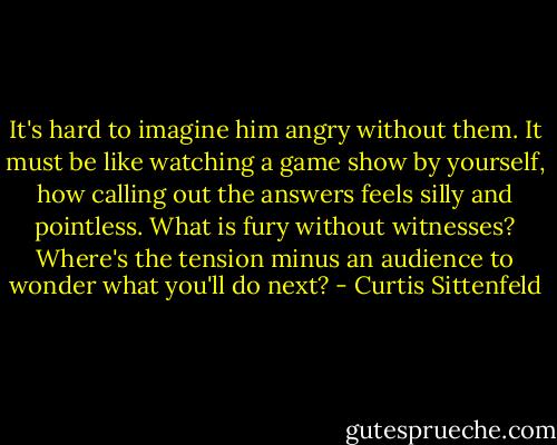 It's hard to imagine him angry without them. It must be like watching a game show by yourself, how calling out the answers feels silly and pointless. What is fury without witnesses? Where's the tension minus an audience to wonder what you'll do next? - Curtis Sittenfeld