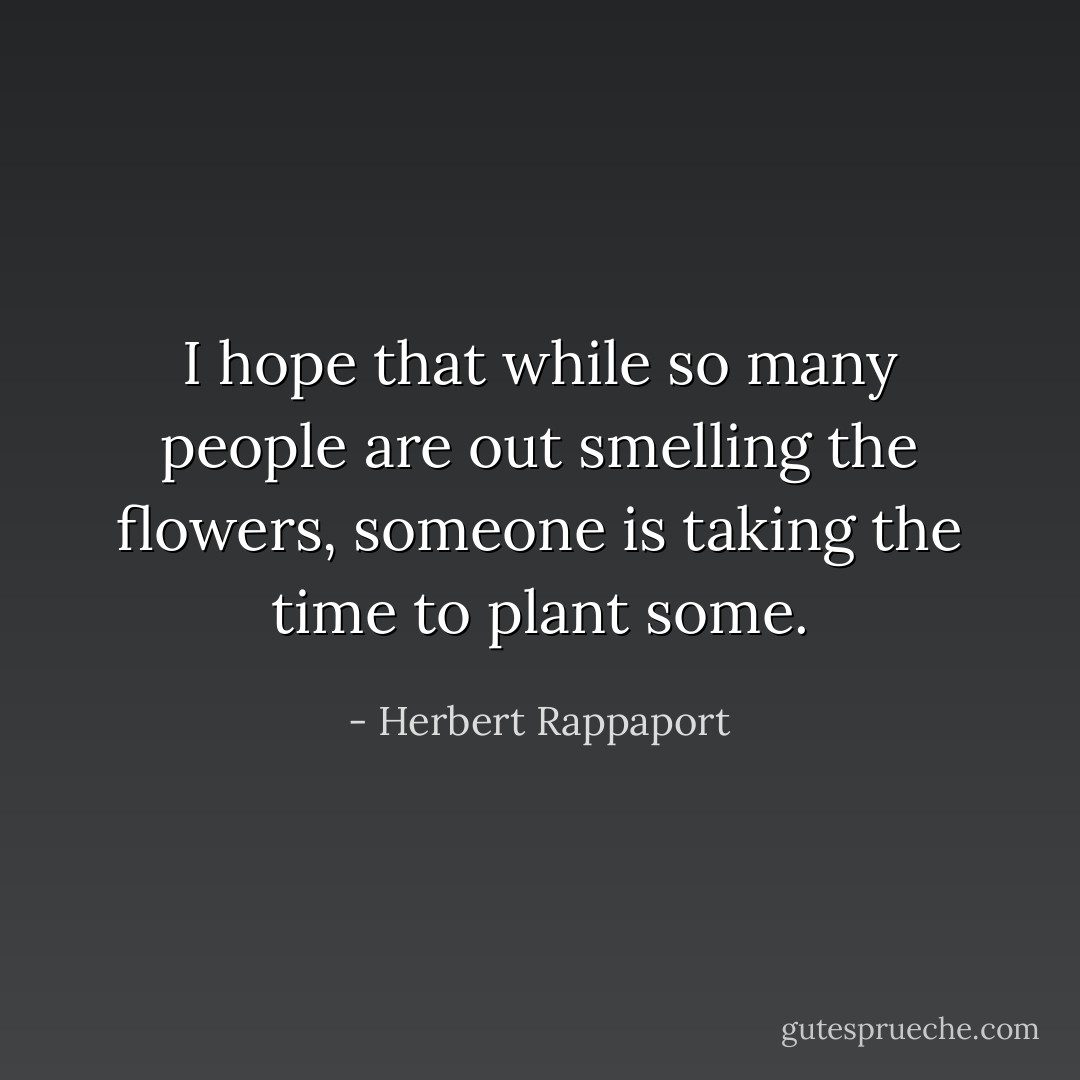 I hope that while so many people are out smelling the flowers, someone is taking the time to plant some. - Herbert Rappaport