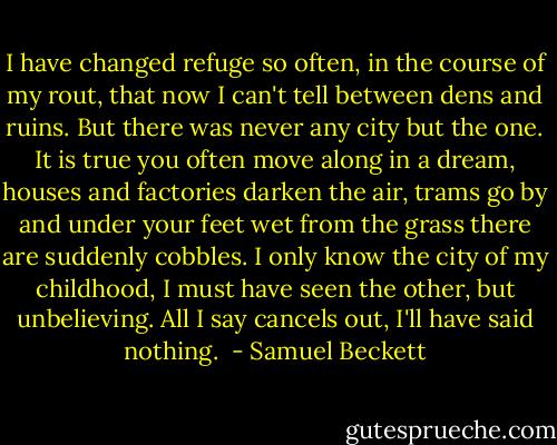 I have changed refuge so often, in the course of my rout, that now I can't tell between dens and ruins. But there was never any city but the one. It is true you often move along in a dream, houses and factories darken the air, trams go by and under your feet wet from the grass there are suddenly cobbles. I only know the city of my childhood, I must have seen the other, but unbelieving. All I say cancels out, I'll have said nothing.  - Samuel Beckett