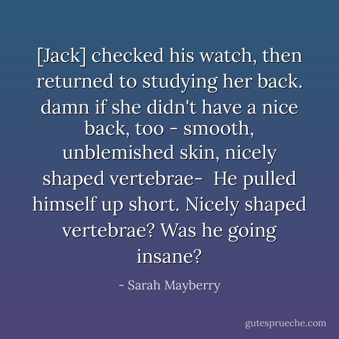 [Jack] checked his watch, then returned to studying her back. damn if she didn't have a nice back, too - smooth, unblemished skin, nicely shaped vertebrae-<br /><br />He pulled himself up short. <i>Nicely shaped vertebrae?</i> Was he going insane? - Sarah Mayberry