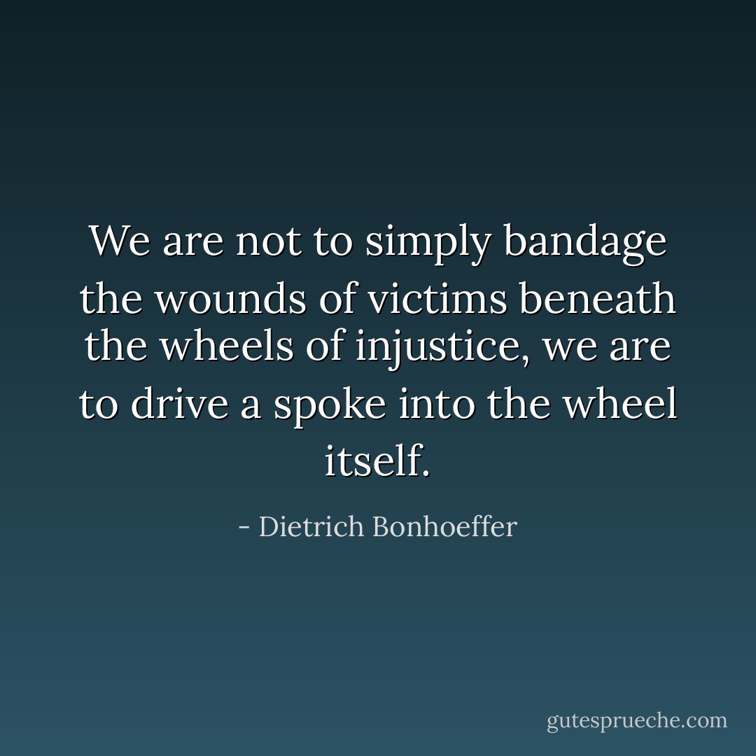 We are not to simply bandage the wounds of victims beneath the wheels of injustice, we are to drive a spoke into the wheel itself. - Dietrich Bonhoeffer