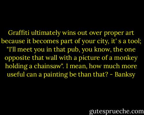 Graffiti ultimately wins out over proper art because it becomes part of your city, it' s a tool; "I'll meet you in that pub, you know, the one opposite that wall with a picture of a monkey holding a chainsaw". I mean, how much more useful can a painting be than that? - Banksy