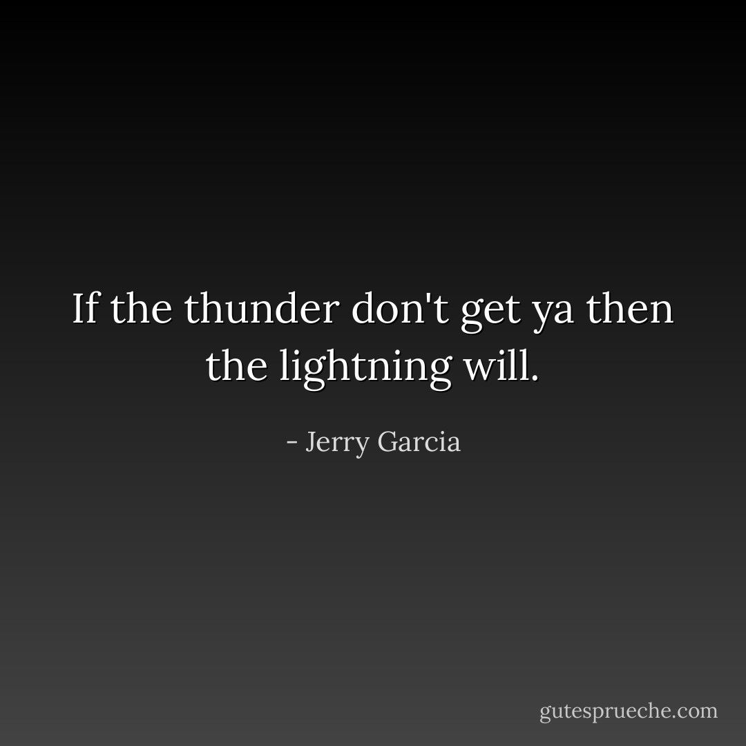 If the thunder don't get ya then the lightning will. - Jerry Garcia