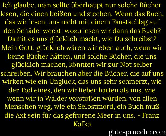 Ich glaube, man sollte überhaupt nur solche Bücher lesen, die einen beißen und stechen. Wenn das Buch, das wir lesen, uns nicht mit einem Faustschlag auf den Schädel weckt, wozu lesen wir dann das Buch? Damit es uns glücklich macht, wie Du schreibst? Mein Gott, glücklich wären wir eben auch, wenn wir keine Bücher hätten, und solche Bücher, die uns glücklich machen, könnten wir zur Not selber schreiben. Wir brauchen aber die Bücher, die auf uns wirken wie ein Unglück, das uns sehr schmerzt, wie der Tod eines, den wir lieber hatten als uns, wie wenn wir in Wälder vorstoßen würden, von allen Menschen weg, wie ein Selbstmord, ein Buch muß die Axt sein für das gefrorene Meer in uns. - Franz Kafka