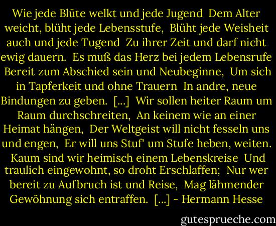 Wie jede Blüte welkt und jede Jugend <br />Dem Alter weicht, blüht jede Lebensstufe, <br />Blüht jede Weisheit auch und jede Tugend <br />Zu ihrer Zeit und darf nicht ewig dauern. <br />Es muß das Herz bei jedem Lebensrufe <br />Bereit zum Abschied sein und Neubeginne, <br />Um sich in Tapferkeit und ohne Trauern <br />In andre, neue Bindungen zu geben. <br />[...] <br />Wir sollen heiter Raum um Raum durchschreiten, <br />An keinem wie an einer Heimat hängen, <br />Der Weltgeist will nicht fesseln uns und engen, <br />Er will uns Stuf' um Stufe heben, weiten. <br />Kaum sind wir heimisch einem Lebenskreise <br />Und traulich eingewohnt, so droht Erschlaffen; <br />Nur wer bereit zu Aufbruch ist und Reise, <br />Mag lähmender Gewöhnung sich entraffen. <br />[...] - Hermann Hesse