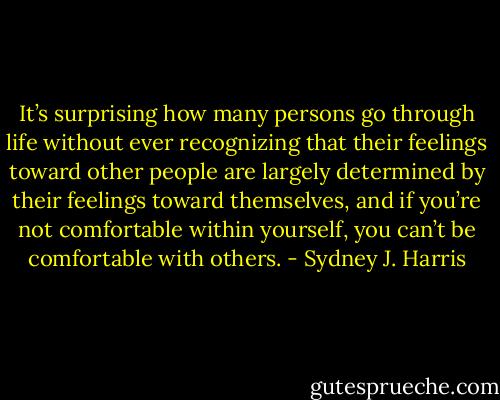 It’s surprising how many persons go through life without ever recognizing that their feelings toward other people are largely determined by their feelings toward themselves, and if you’re not comfortable within yourself, you can’t be comfortable with others. - Sydney J. Harris