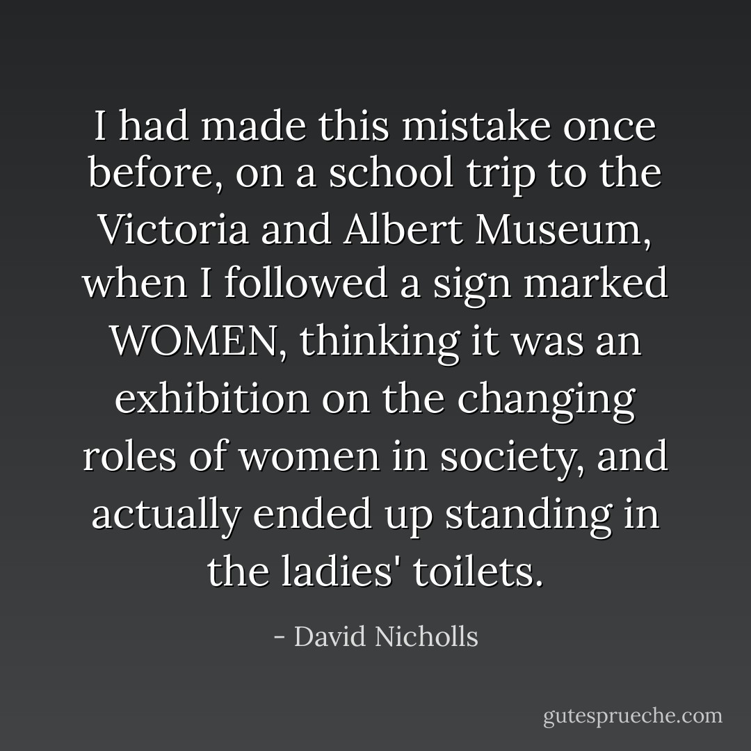 I had made this mistake once before, on a school trip to the Victoria and Albert Museum, when I followed a sign marked WOMEN, thinking it was an exhibition on the changing roles of women in society, and actually ended up standing in the ladies' toilets. - David Nicholls
