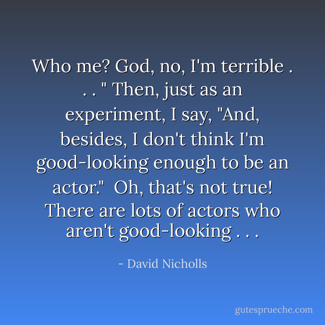 Who me? God, no, I'm terrible . . . " Then, just as an experiment, I say, "And, besides, I don't think I'm good-looking enough to be an actor." <br />Oh, that's not true! There are lots of actors who aren't good-looking . . . - David Nicholls