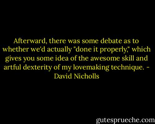 Afterward, there was some debate as to whether we'd actually "done it properly," which gives you some idea of the awesome skill and artful dexterity of my lovemaking technique. - David Nicholls