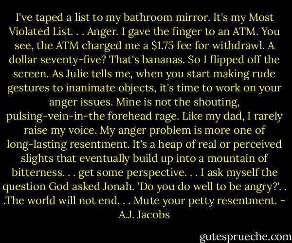 I've taped a list to my bathroom mirror. It's my Most Violated List. . . Anger. I gave the finger to an ATM. You see, the ATM charged me a $1.75 fee for withdrawl. A dollar seventy-five? That's bananas. So I flipped off the screen. As Julie tells me, when you start making rude gestures to inanimate objects, it's time to work on your anger issues. Mine is not the shouting, pulsing-vein-in-the forehead rage. Like my dad, I rarely raise my voice. My anger problem is more one of long-lasting resentment. It's a heap of real or perceived slights that eventually build up into a mountain of bitterness. . . get some perspective. . . I ask myself the question God asked Jonah. 'Do you do well to be angry?'. . .The world will not end. . . Mute your petty resentment. - A.J. Jacobs