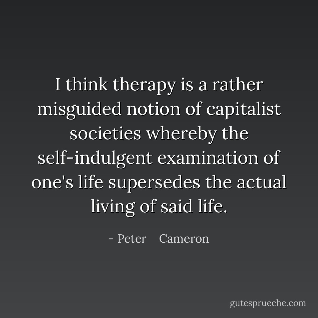 I think therapy is a rather misguided notion of capitalist societies whereby the self-indulgent examination of one's life supersedes the actual living of said life. - Peter    Cameron