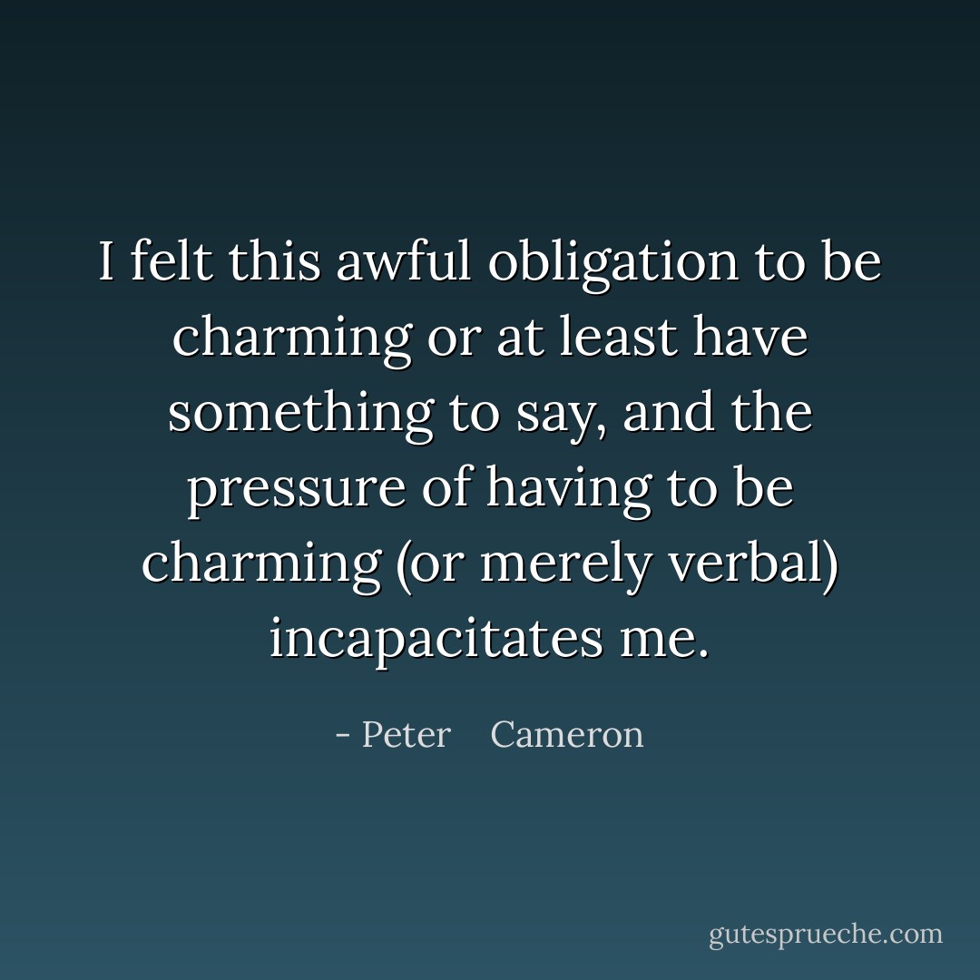 I felt this awful obligation to be charming or at least have something to say, and the pressure of having to be charming (or merely verbal) incapacitates me. - Peter    Cameron