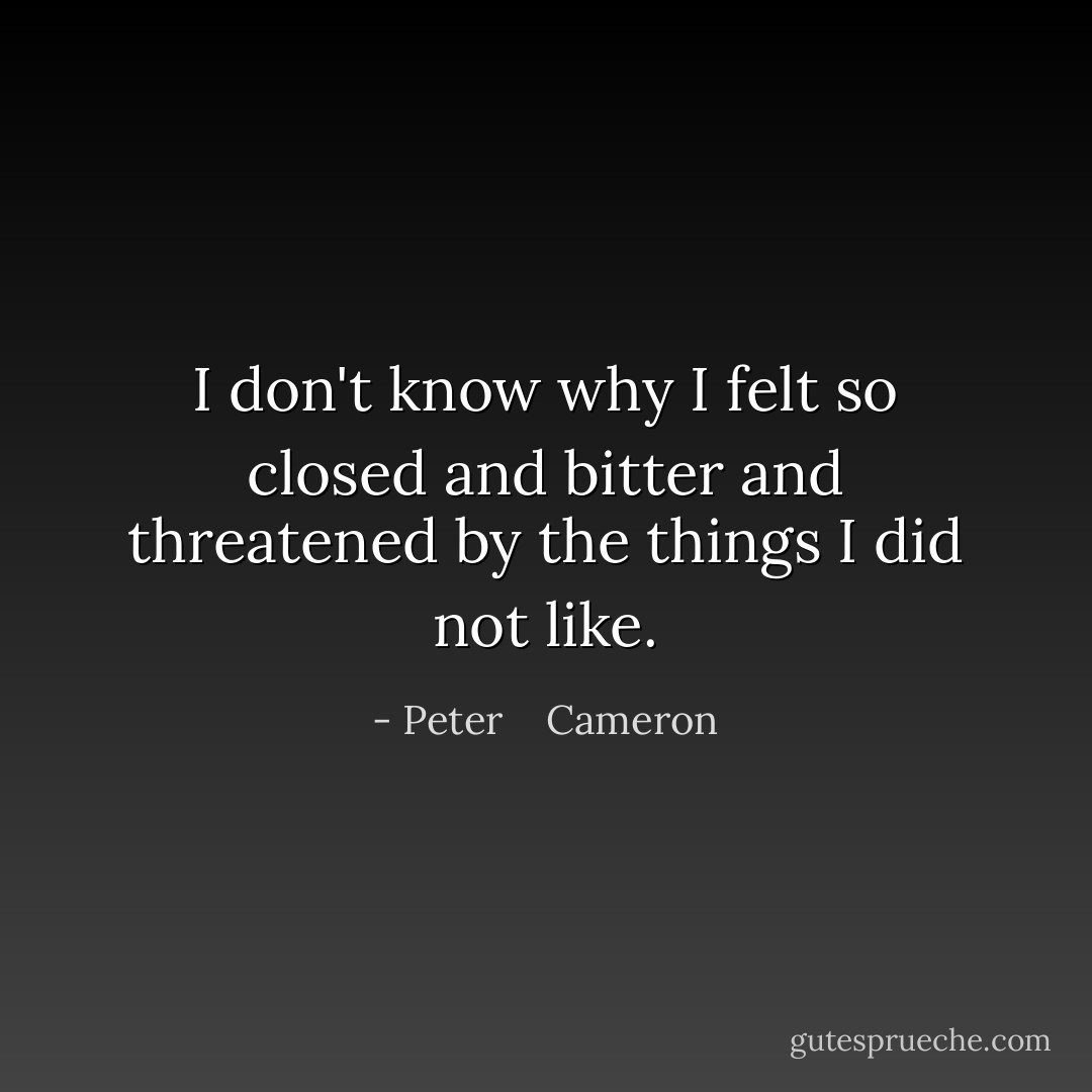 I don't know why I felt so closed and bitter and threatened by the things I did not like. - Peter    Cameron
