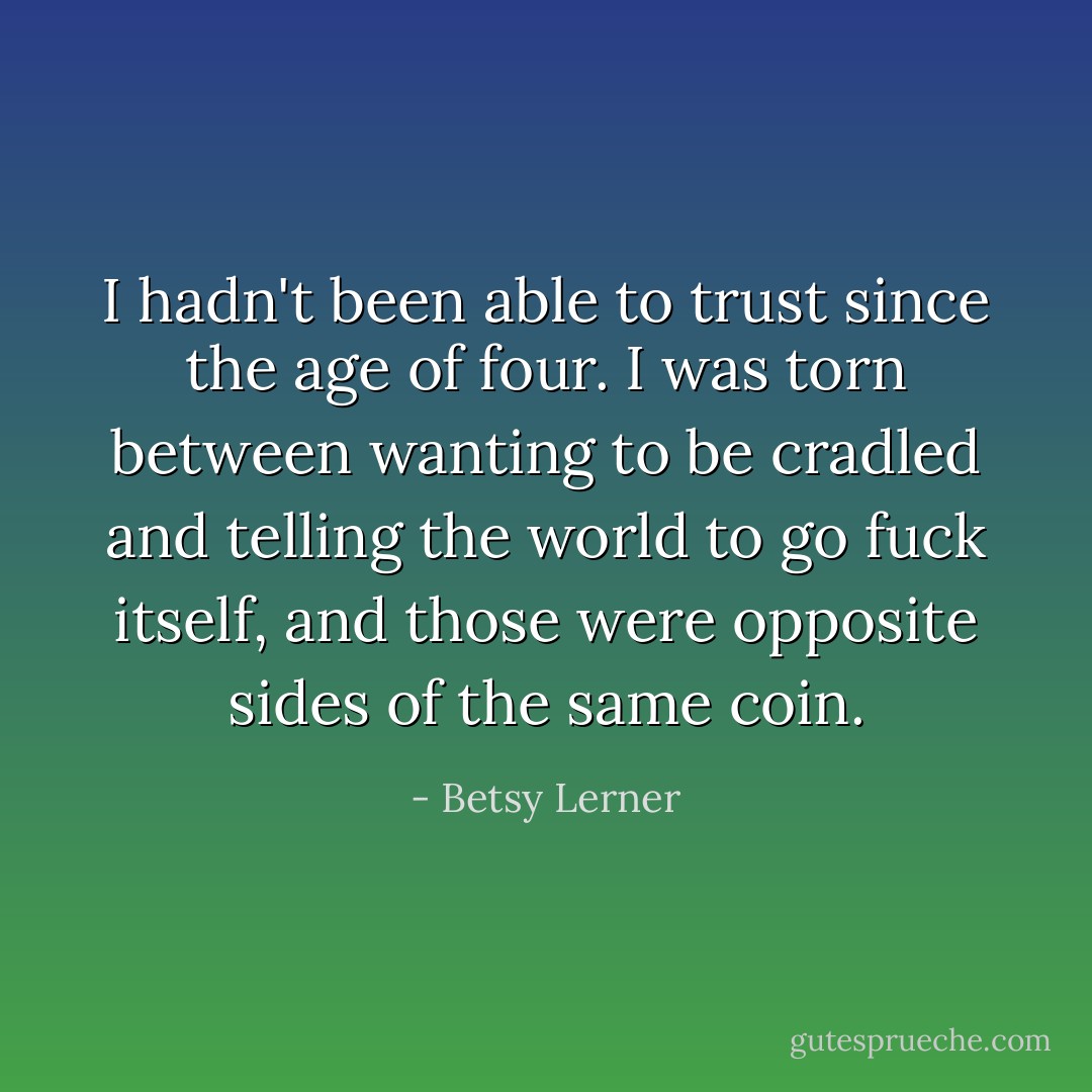I hadn't been able to trust since the age of four. I was torn between wanting to be cradled and telling the world to go fuck itself, and those were opposite sides of the same coin. - Betsy Lerner