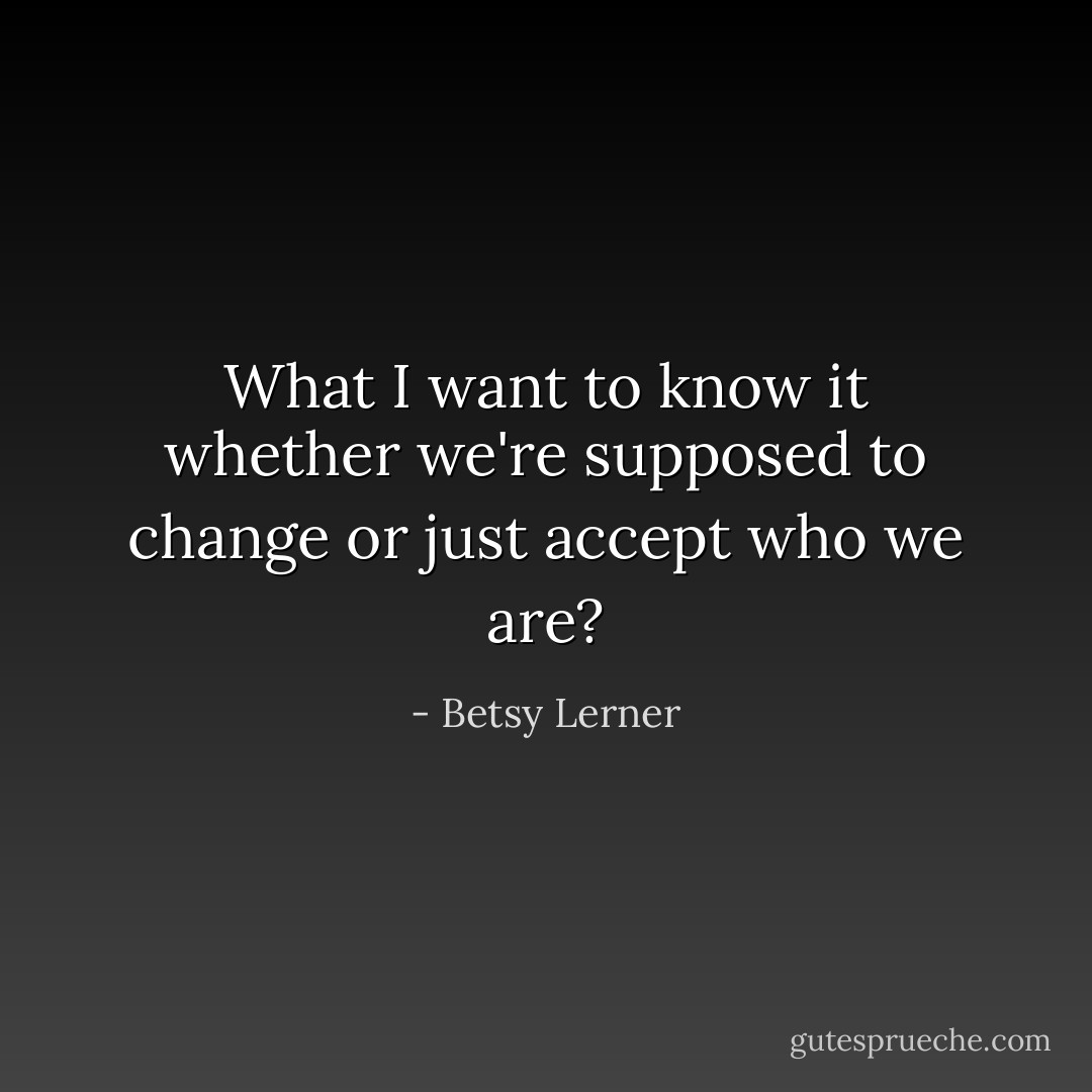 What I want to know it whether we're supposed to change or just accept who we are? - Betsy Lerner