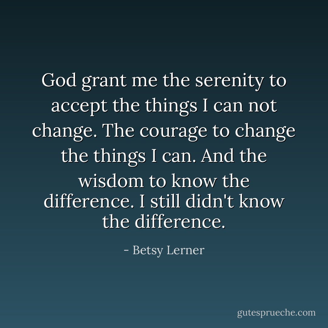 God grant me the serenity to accept the things I can not change. The courage to change the things I can. And the wisdom to know the difference. I still didn't know the difference. - Betsy Lerner