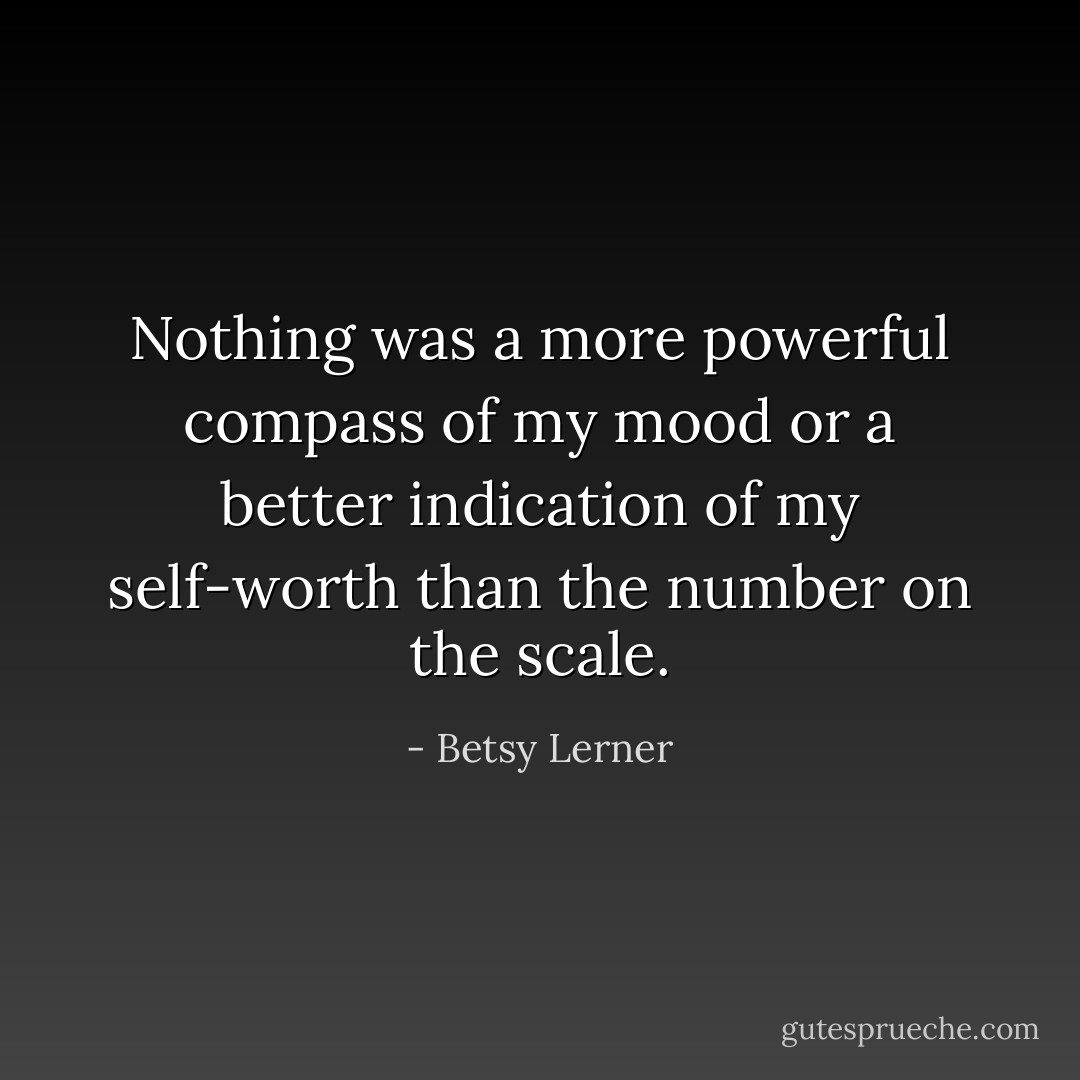 Nothing was a more powerful compass of my mood or a better indication of my self-worth than the number on the scale. - Betsy Lerner