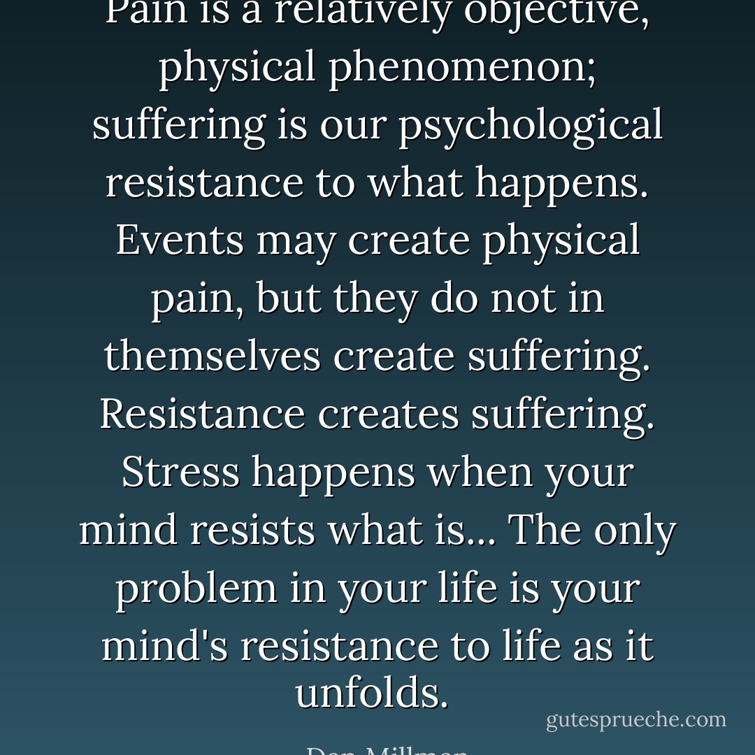 Pain is a relatively objective, physical phenomenon; suffering is our psychological resistance to what happens. Events may create physical pain, but they do not in themselves create suffering. Resistance creates suffering. Stress happens when your mind resists what is... The only problem in your life is your mind's resistance to life as it unfolds.  - Dan Millman