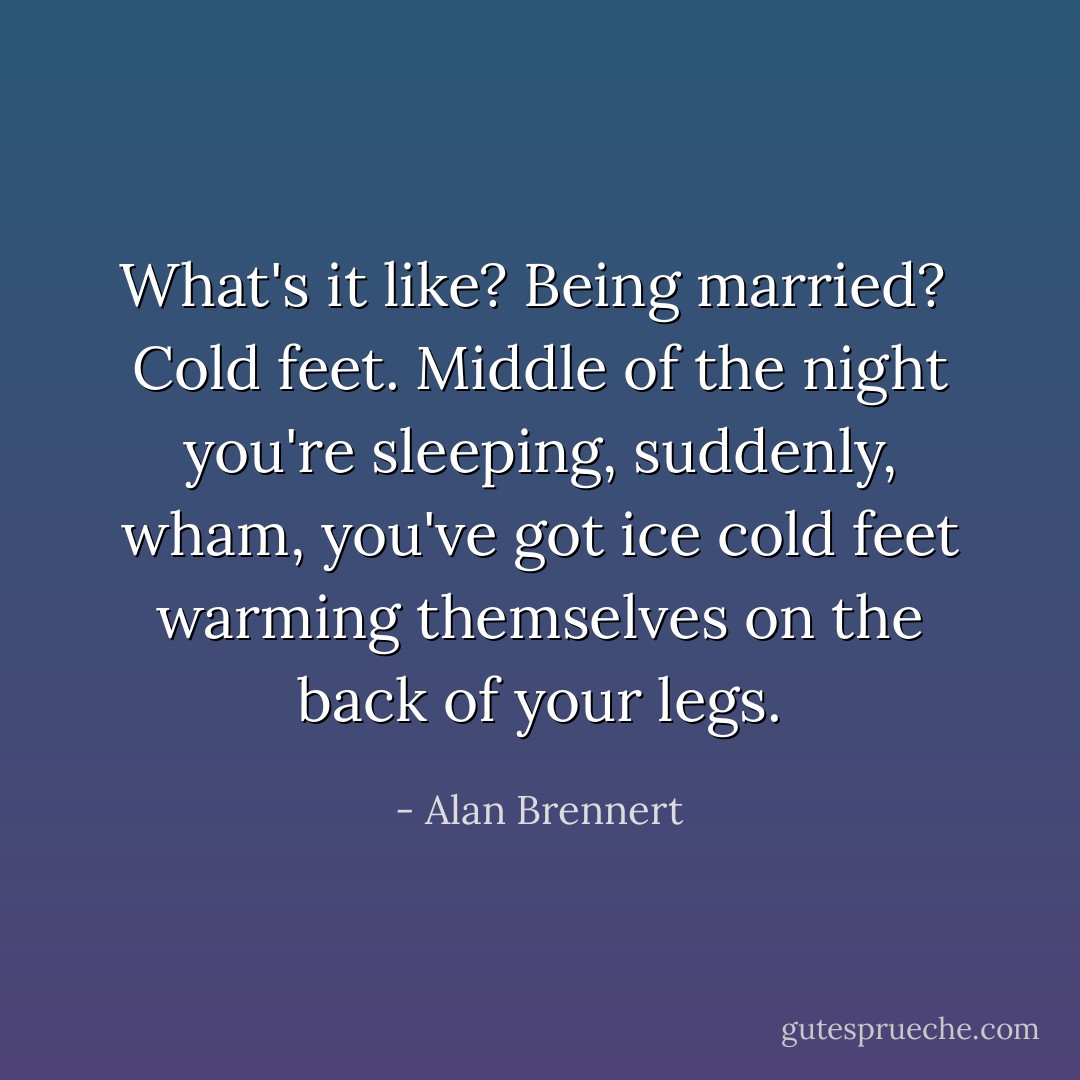 What's it like? Being married?<br /><br />Cold feet. Middle of the night you're sleeping, suddenly, wham, you've got ice cold feet warming themselves on the back of your legs. - Alan Brennert
