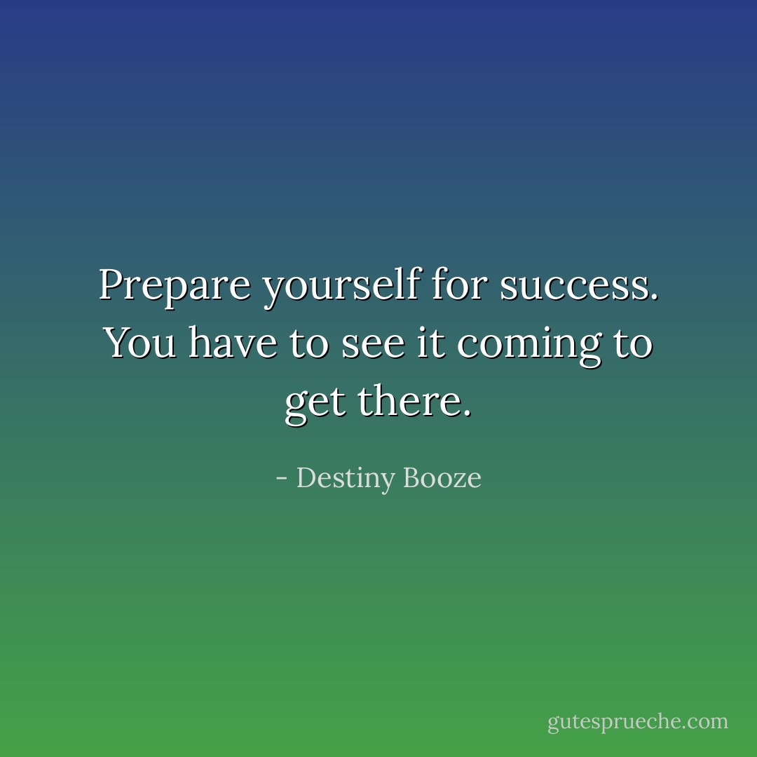 Prepare yourself for success. You have to see it coming to get there. - Destiny Booze