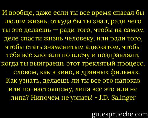 И вообще, даже если ты все время спасал бы людям жизнь, откуда бы ты знал, ради чего ты это делаешь — ради того, чтобы на самом деле спасти жизнь человеку, или ради того, чтобы стать знаменитым адвокатом, чтобы тебя все хлопали по плечу и поздравляли, когда ты выиграешь этот треклятый процесс, — словом, как в кино, в дрянных фильмах. Как узнать, делаешь ли ты все это напоказ или по-настоящему, липа все это или не липа? Нипочем не узнать! - J.D. Salinger