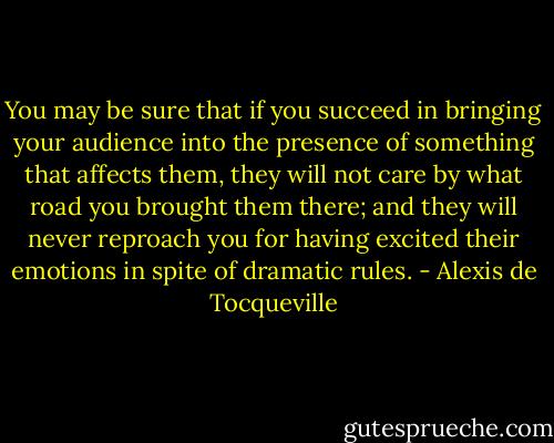 You may be sure that if you succeed in bringing your audience into the presence of something that affects them, they will not care by what road you brought them there; and they will never reproach you for having excited their emotions in spite of dramatic rules. - Alexis de Tocqueville