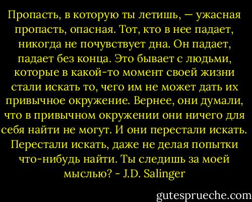 Пропасть, в которую ты летишь, — ужасная пропасть, опасная. Тот, кто в нее падает, никогда не почувствует дна. Он падает, падает без конца. Это бывает с людьми, которые в какой-то момент своей жизни стали искать то, чего им не может дать их привычное окружение. Вернее, они думали, что в привычном окружении они ничего для себя найти не могут. И они перестали искать. Перестали искать, даже не делая попытки что-нибудь найти. Ты следишь за моей мыслью? - J.D. Salinger