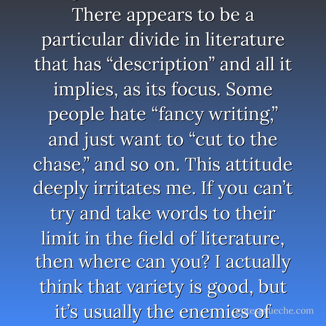 I think I can say without fear of inaccuracy that description is my strong point. Possibly this fact is central to my feeling excluded and so on in what might be called “the scene.” There appears to be a particular divide in literature that has “description” and all it implies, as its focus. Some people hate “fancy writing,” and just want to “cut to the chase,” and so on. This attitude deeply irritates me. If you can’t try and take words to their limit in the field of literature, then where can you? I actually think that variety is good, but it’s usually the enemies of “fancy writing” who also seem to deplore variety and believe that there’s only one way to write—without adverbs etc. etc. - Quentin S. Crisp