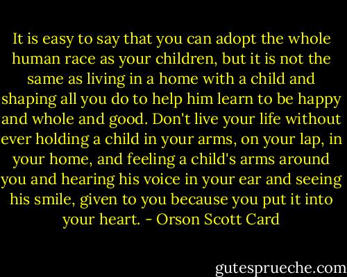 It is easy to say that you can adopt the whole human race as your children, but it is not the same as living in a home with a child and shaping all you do to help him learn to be happy and whole and good. Don't live your life without ever holding a child in your arms, on your lap, in your home, and feeling a child's arms around you and hearing his voice in your ear and seeing his smile, given to you because you put it into your heart. - Orson Scott Card