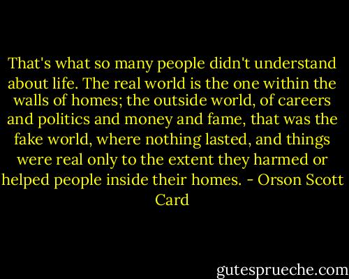 That's what so many people didn't understand about life. The real world is the one within the walls of homes; the outside world, of careers and politics and money and fame, that was the fake world, where nothing lasted, and things were real only to the extent they harmed or helped people inside their homes. - Orson Scott Card