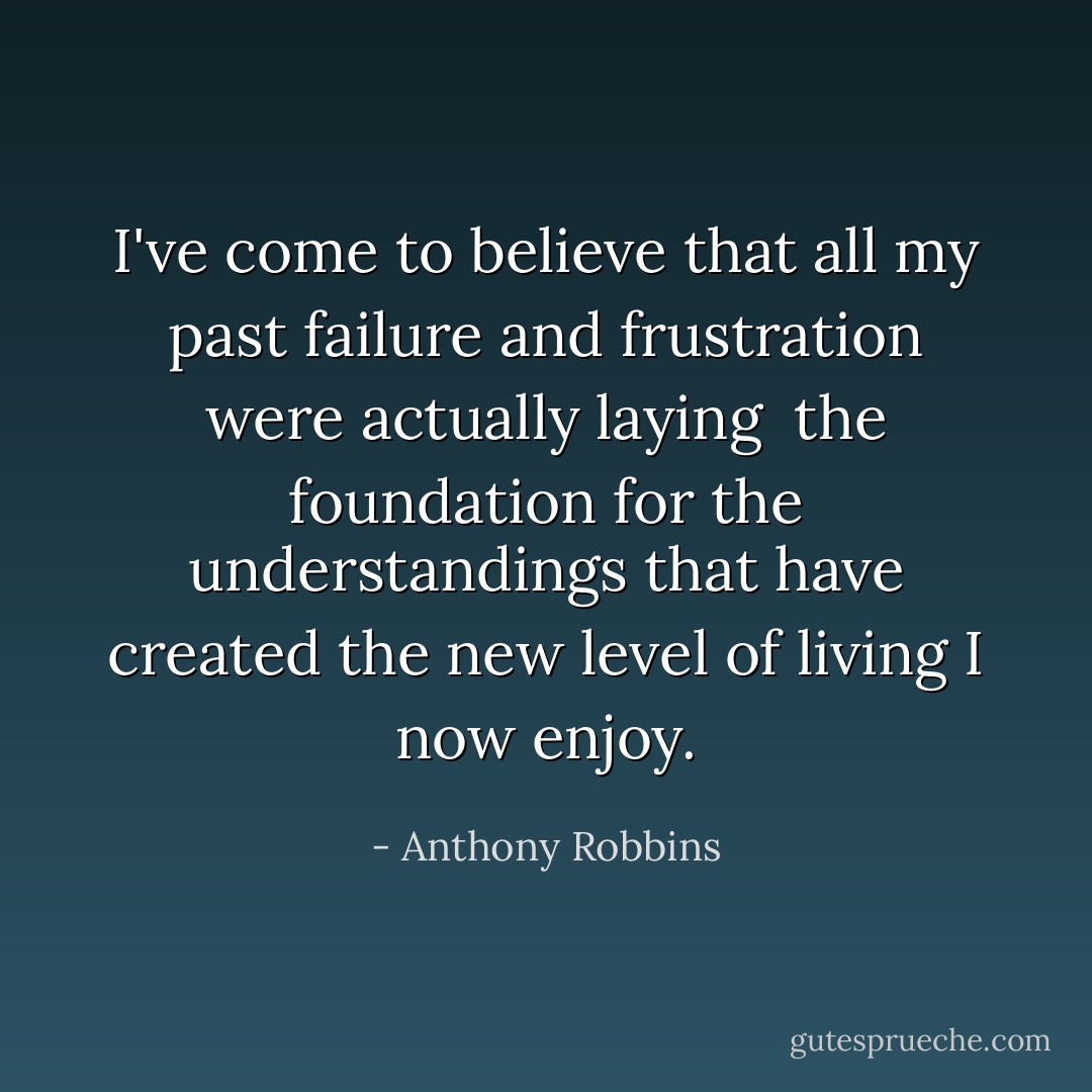 I've come to believe that all my past failure and frustration were actually laying <br />the foundation for the understandings that have created the new level of living I <br />now enjoy.  - Anthony Robbins