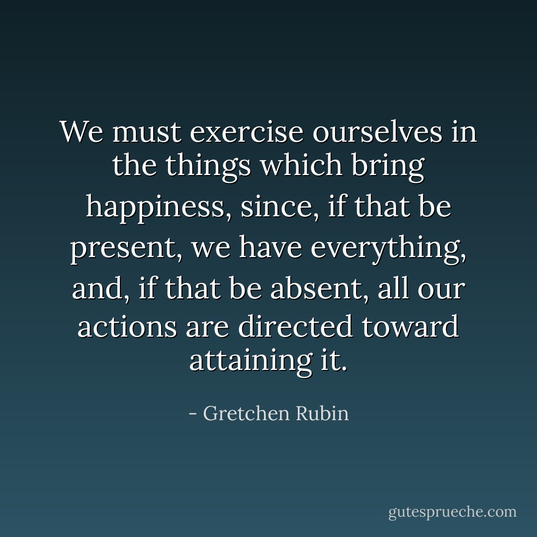 We must exercise ourselves in the things which bring happiness, since, if that be present, we have everything, and, if that be absent, all our actions are directed toward attaining it. - Gretchen Rubin