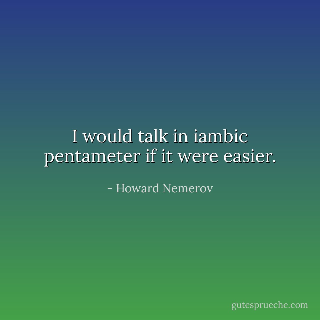 I would talk in iambic pentameter if it were easier. - Howard Nemerov