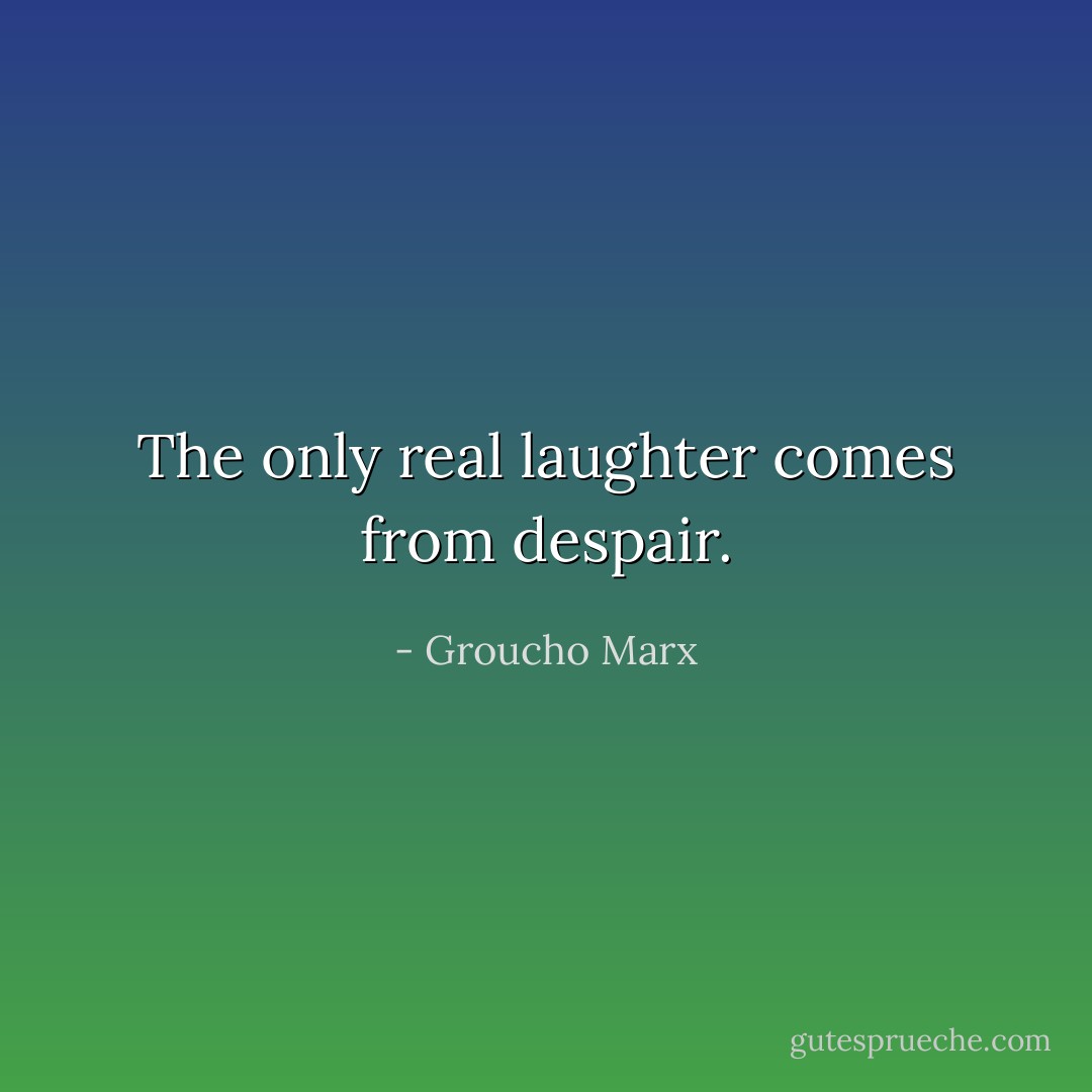 The only real laughter comes from despair. - Groucho Marx