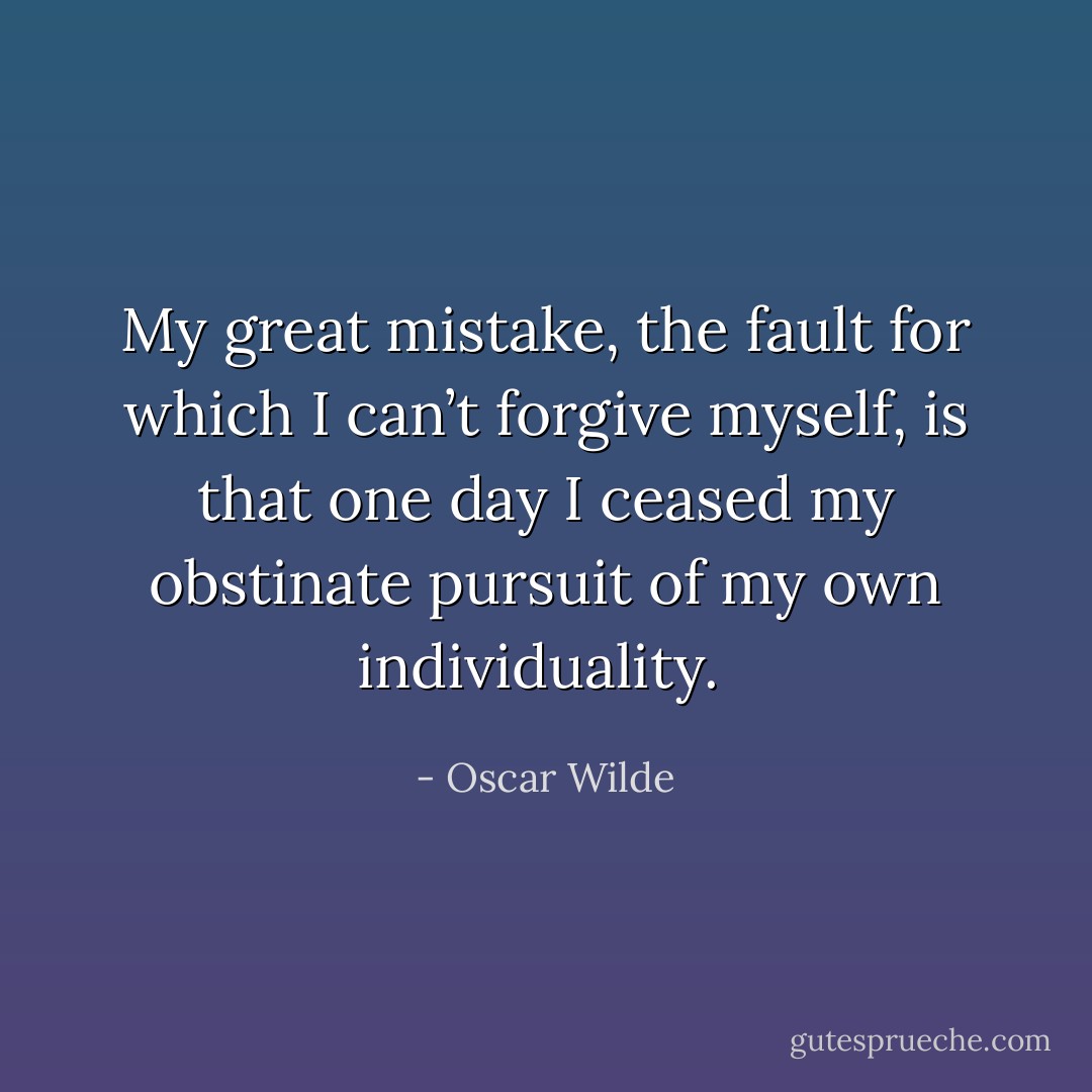 My great mistake, the fault for which I can’t forgive myself, is that one day I ceased my obstinate pursuit of my own individuality.  - Oscar Wilde