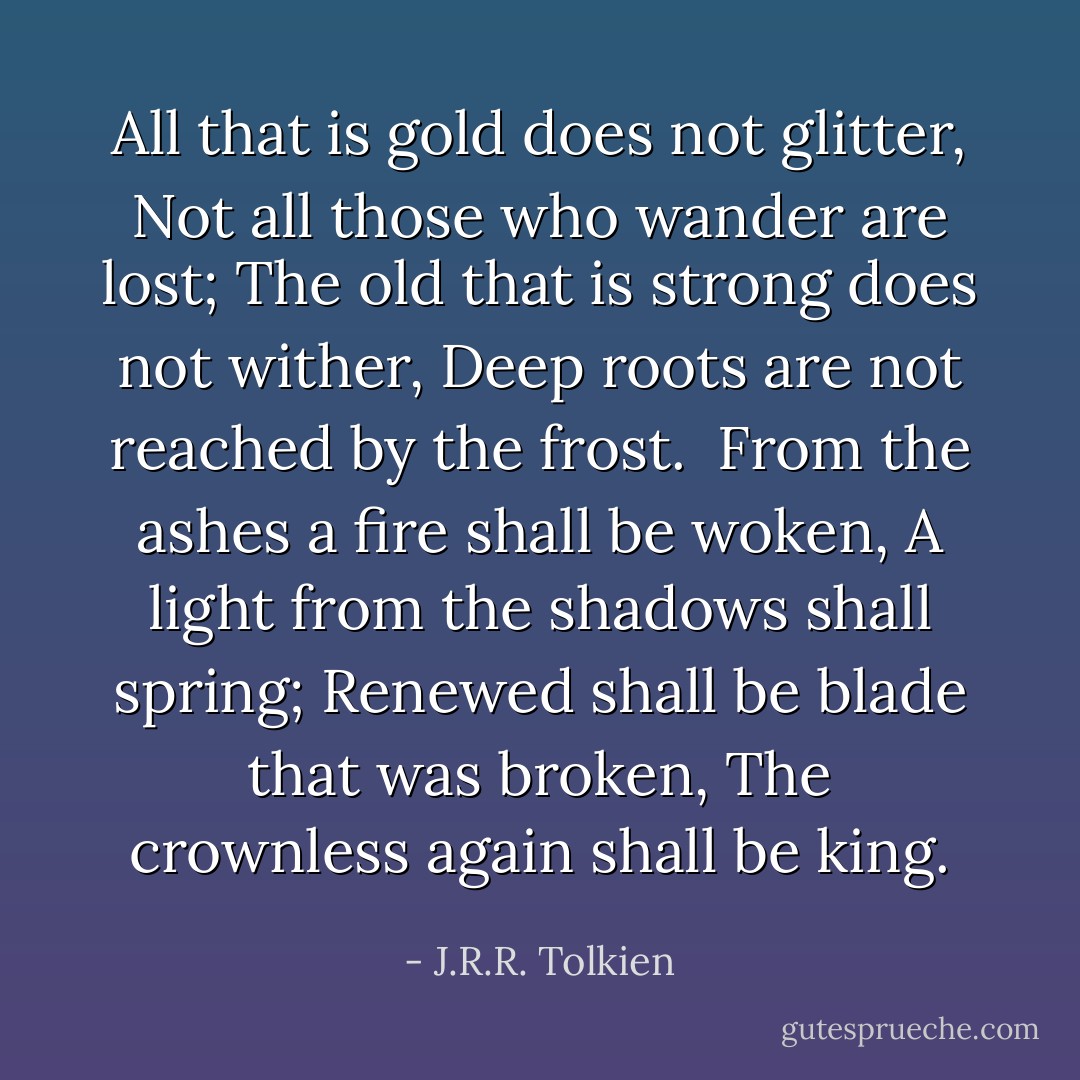All that is gold does not glitter,<br />Not all those who wander are lost;<br />The old that is strong does not wither,<br />Deep roots are not reached by the frost.<br /><br />From the ashes a fire shall be woken,<br />A light from the shadows shall spring;<br />Renewed shall be blade that was broken,<br />The crownless again shall be king. - J.R.R. Tolkien
