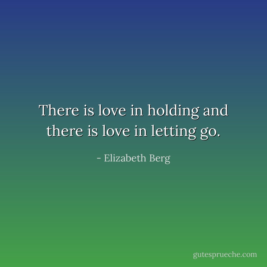 There is love in holding and there is love in letting go. - Elizabeth Berg