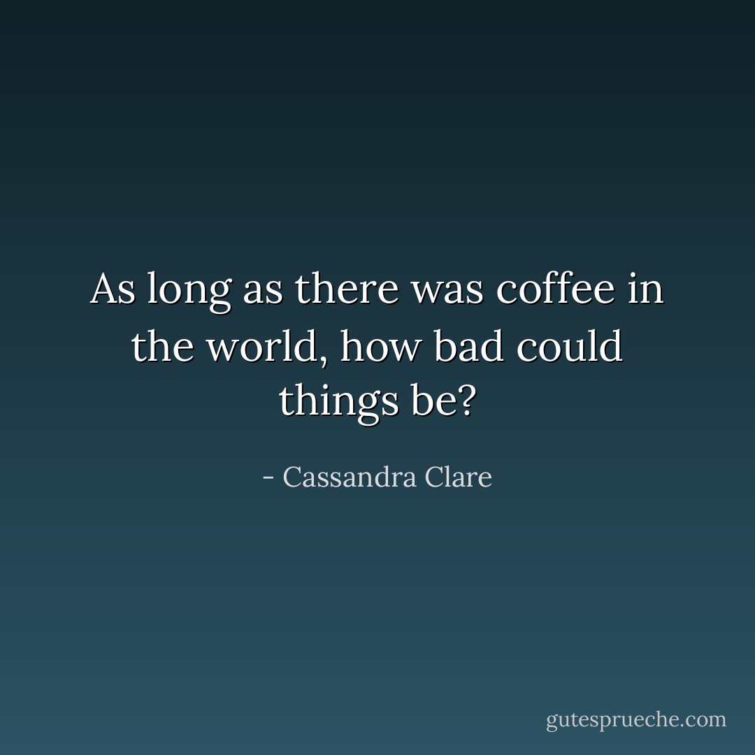 As long as there was coffee in the world, how bad could things be? - Cassandra Clare
