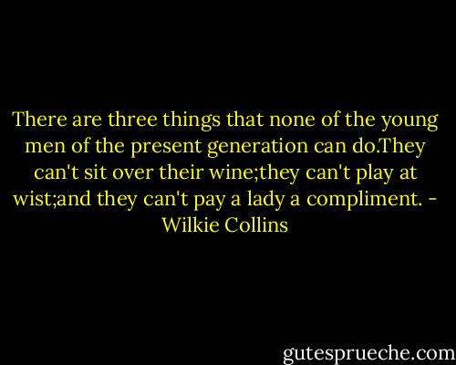 There are three things that none of the young men of the present generation can do.They can't sit over their wine;they can't play at wist;and they can't pay a lady a compliment. - Wilkie Collins
