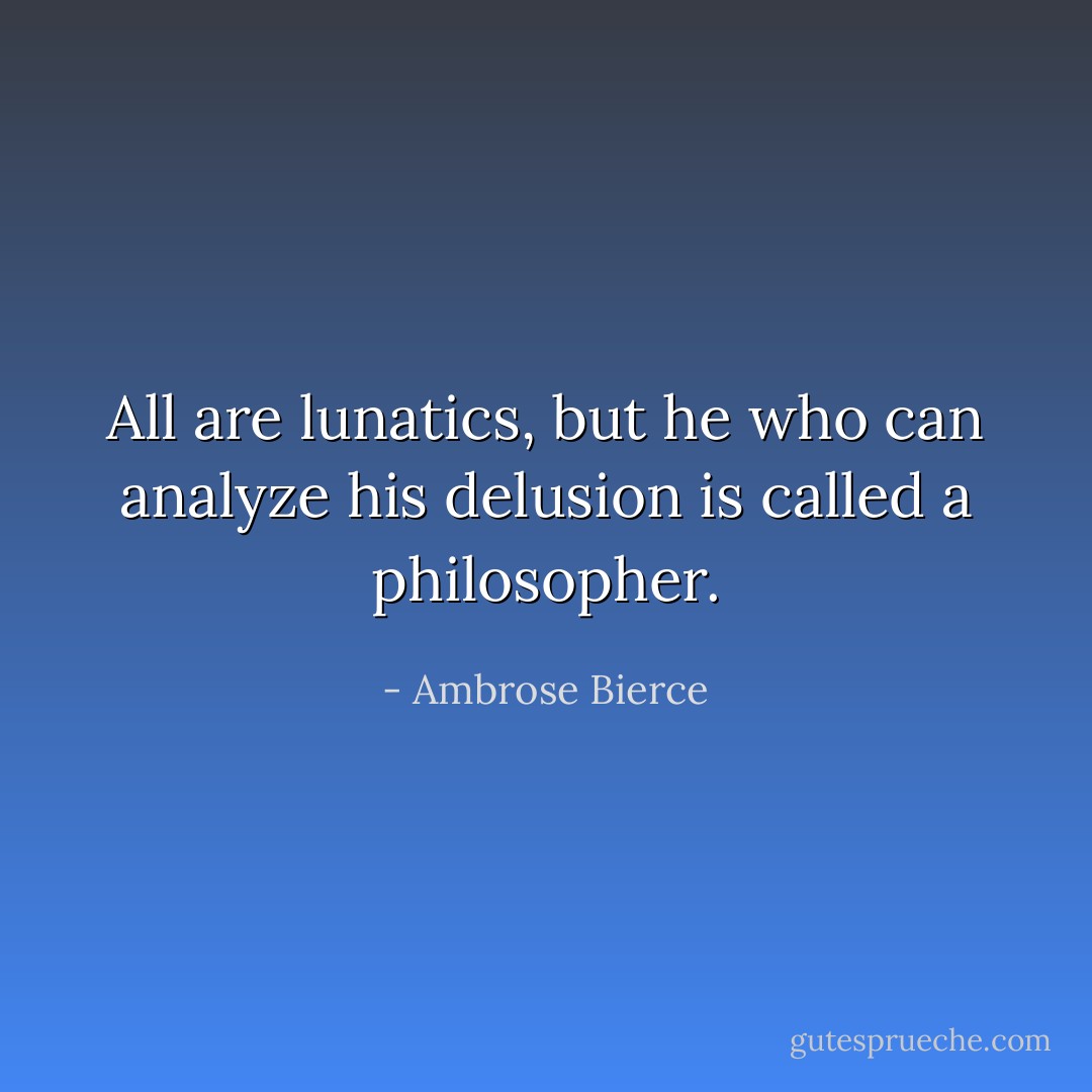All are lunatics, but he who can analyze his delusion is called a philosopher. - Ambrose Bierce