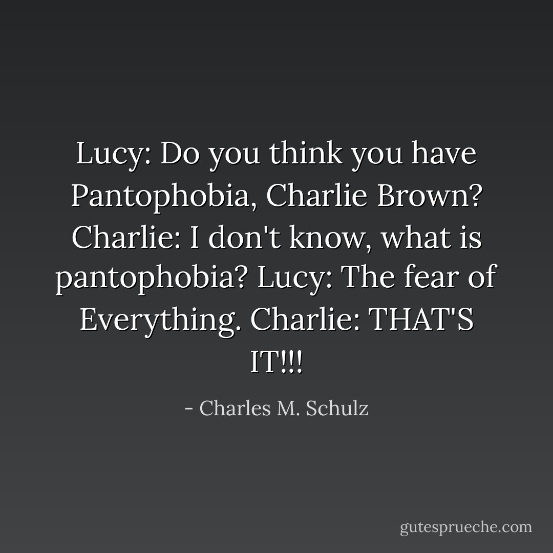 Lucy: Do you think you have Pantophobia, Charlie Brown?<br />Charlie: I don't know, what is pantophobia?<br />Lucy: The fear of Everything.<br />Charlie: THAT'S IT!!! - Charles M. Schulz