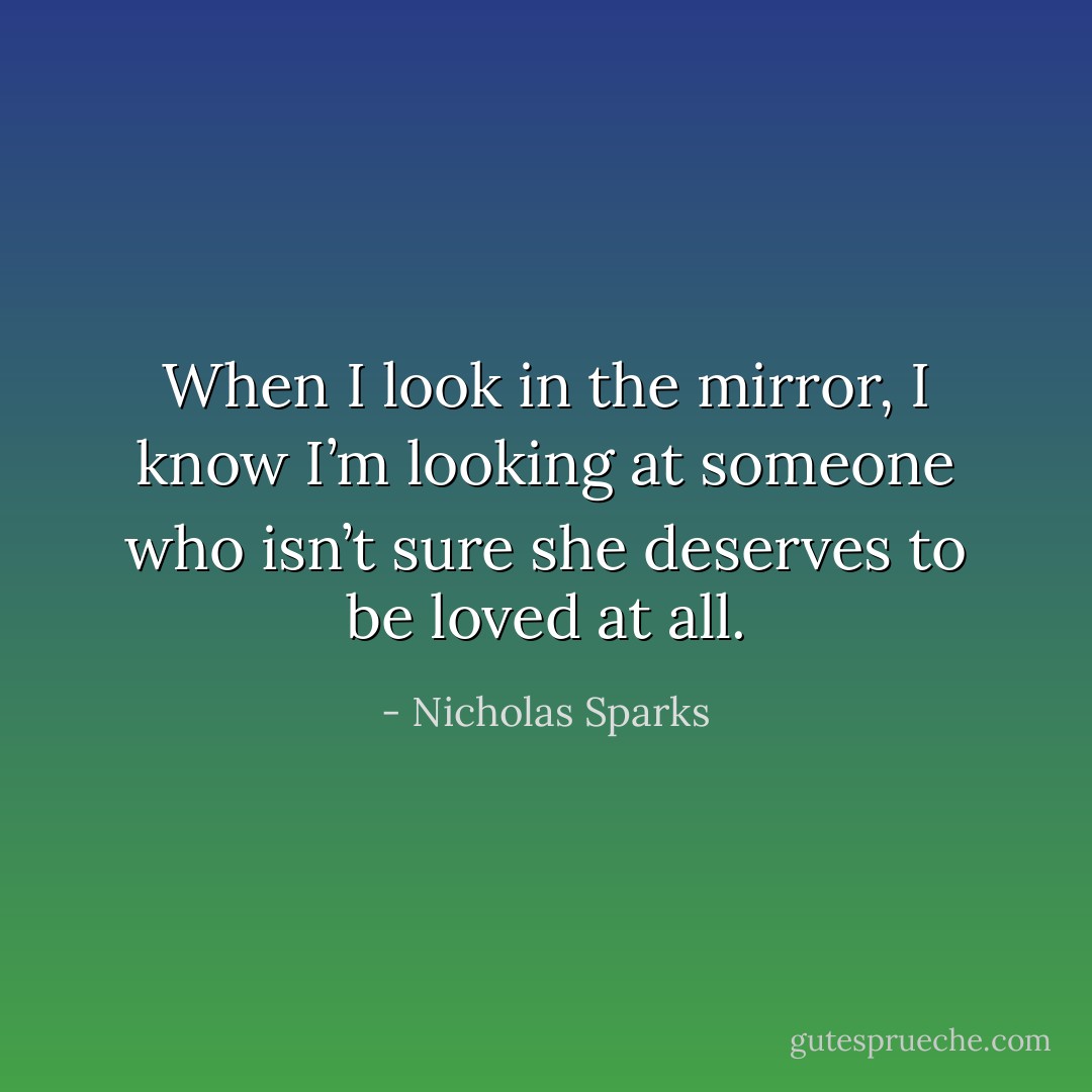 When I look in the mirror, I know I’m looking at someone who isn’t sure she deserves to be loved at all. - Nicholas Sparks