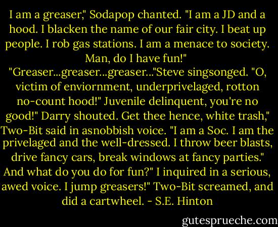 I am a greaser," Sodapop chanted. "I am a JD and a hood. I blacken the name of our fair city. I beat up people. I rob gas stations. I am a menace to society. Man, do I have fun!"<br /> "Greaser...greaser...greaser..."Steve singsonged. "O, victim of enviornment, underprivelaged, rotton no-count hood!"<br />Juvenile delinquent, you're no good!" Darry shouted.<br />Get thee hence, white trash," Two-Bit said in asnobbish voice. "I am a Soc. I am the privelaged and the well-dressed. I throw beer blasts, drive fancy cars, break windows at fancy parties."<br />And what do you do for fun?" I inquired in a serious, awed voice.<br />I jump greasers!" Two-Bit screamed, and did a cartwheel. - S.E. Hinton