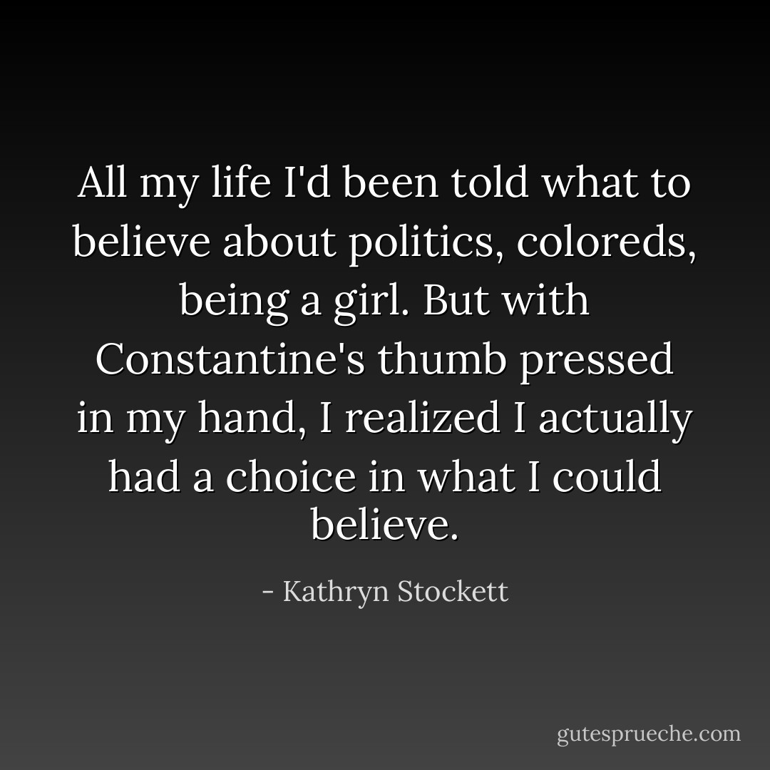 All my life I'd been told what to believe about politics, coloreds, being a girl. But with Constantine's thumb pressed in my hand, I realized I actually had a choice in what I could believe. - Kathryn Stockett