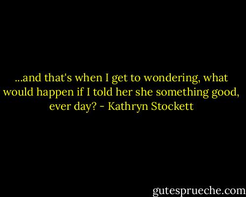 ...and that's when I get to wondering, what would happen if I told her she something good, ever day? - Kathryn Stockett
