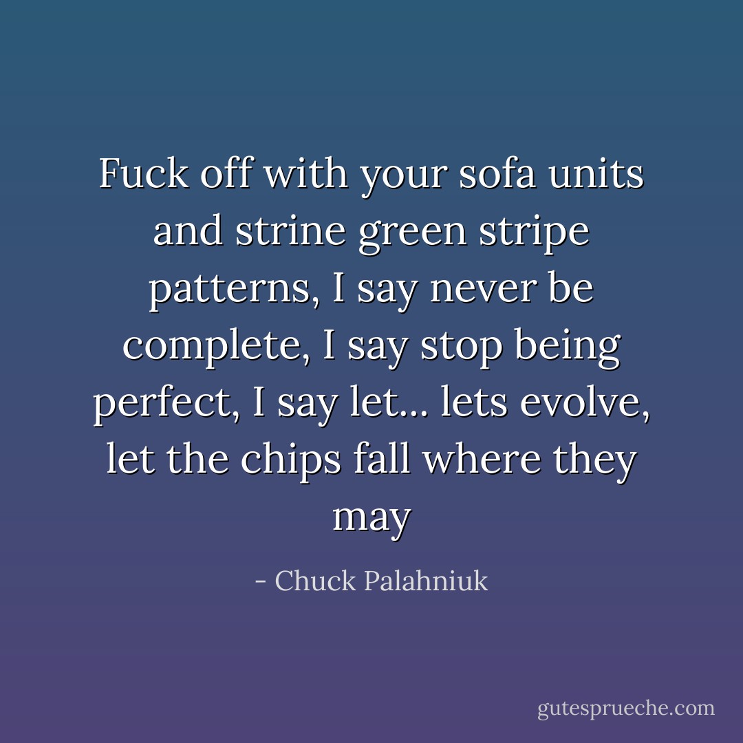 Fuck off with your sofa units and strine green stripe patterns, I say never be complete, I say stop being perfect, I say let... lets evolve, let the chips fall where they may - Chuck Palahniuk