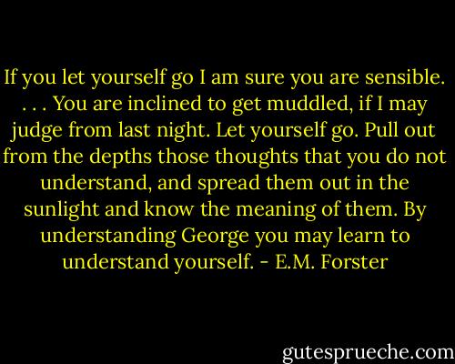 If you let yourself go I am sure you are sensible. . . . You are inclined to get muddled, if I may judge from last night. Let yourself go. Pull out from the depths those thoughts that you do not understand, and spread them out in the sunlight and know the meaning of them. By understanding George you may learn to understand yourself. - E.M. Forster