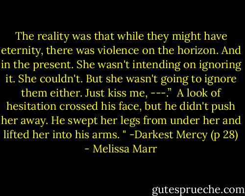 The reality was that while they might have eternity, there was violence on the horizon. And in the present. She wasn't intending on ignoring it. She couldn't. But she wasn't going to ignore them either. Just kiss me, ---.”<br /><br />A look of hesitation crossed his face, but he didn't push her away. He swept her legs from under her and lifted her into his arms. " -Darkest Mercy (p 28) - Melissa Marr