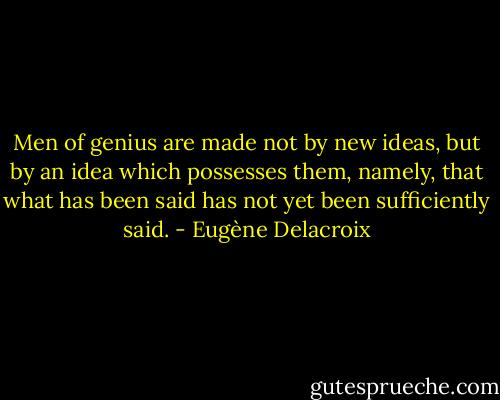Men of genius are made not by new ideas, but by an idea which possesses them, namely, that what has been said has not yet been sufficiently said. - Eugène Delacroix