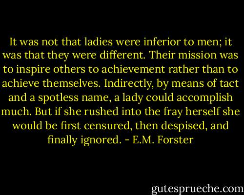It was not that ladies were inferior to men; it was that they were different. Their mission was to inspire others to achievement rather than to achieve themselves. Indirectly, by means of tact and a spotless name, a lady could accomplish much. But if she rushed into the fray herself she would be first censured, then despised, and finally ignored. - E.M. Forster